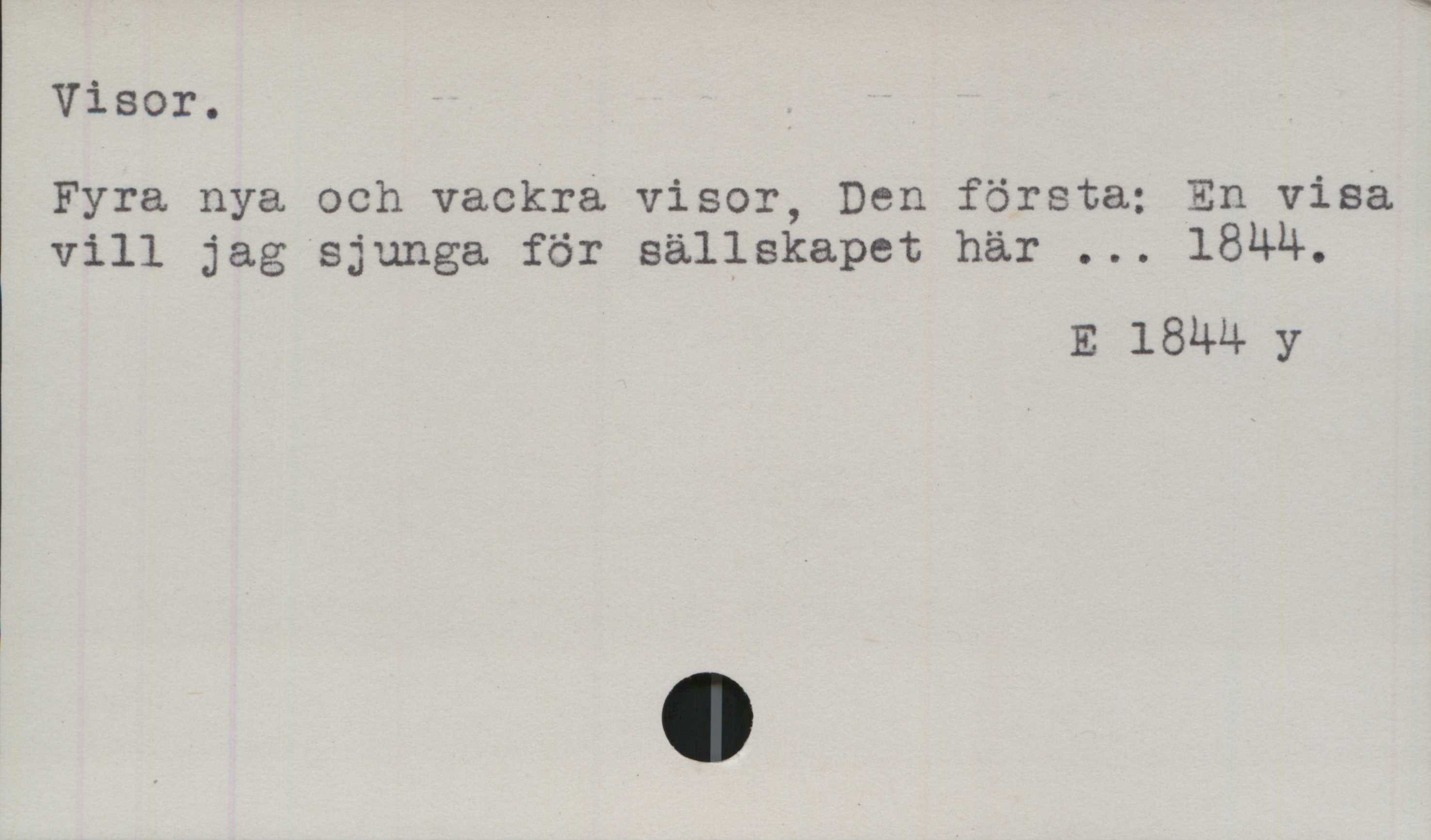Visor. ﻿Visor

Fyra nya och vackra visor, Den första; En visa
vill jag sjunga för sällskapet här ... 1844.

E 1844 y